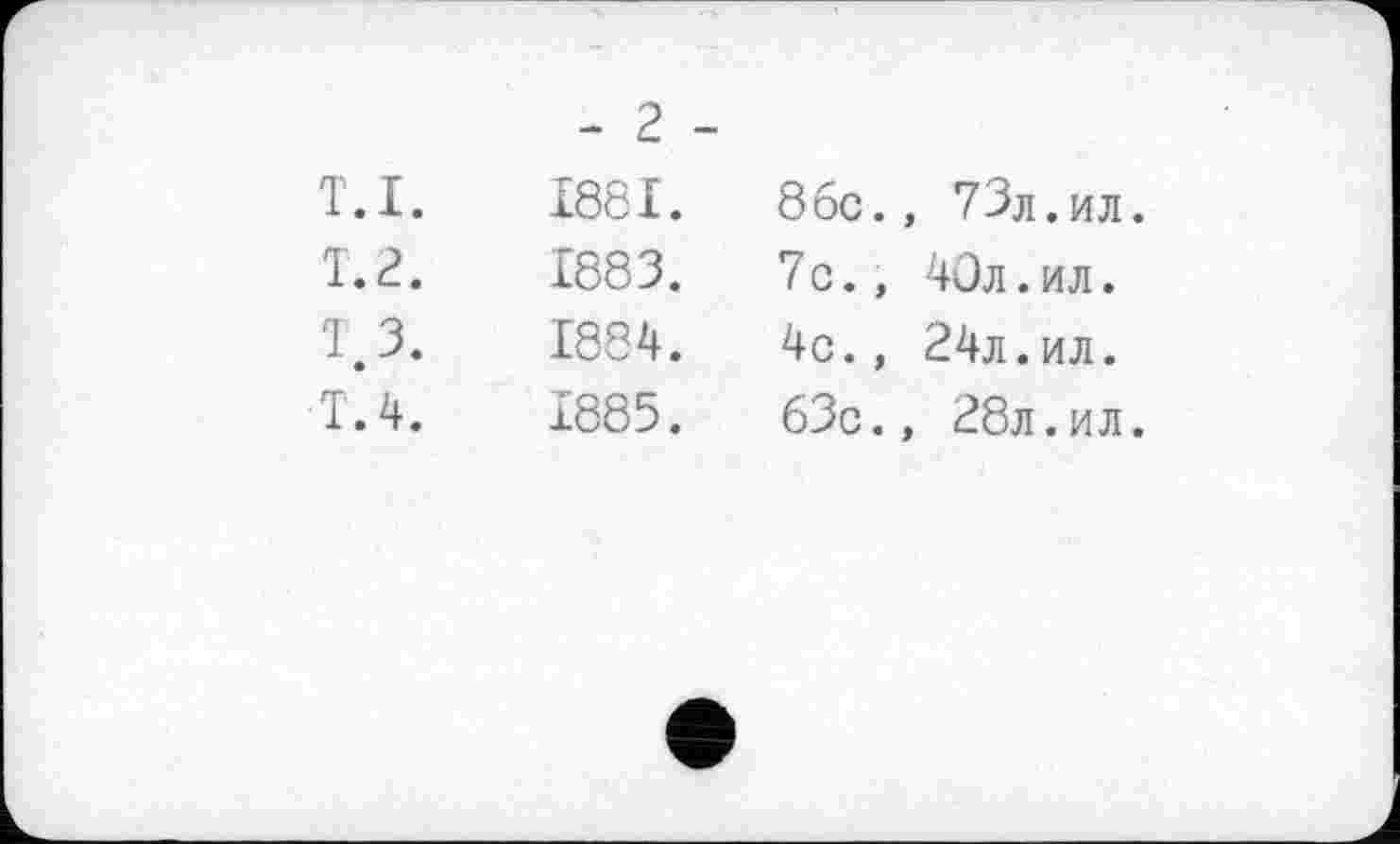 ﻿- 2 -
т.I.	1881.	8бс.	, 73л. ил
Т.2.	1883.	7c.,	40л.ил.
T 3.	1884.	4c.,	24л.ил.
T. 4.	1885.	63c.	, 28л.ил